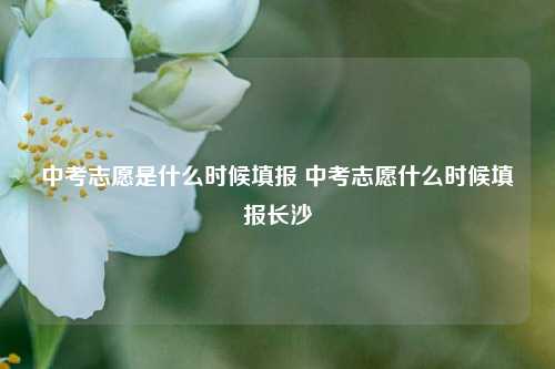 中考志愿是什么时候填报 中考志愿什么时候填报长沙