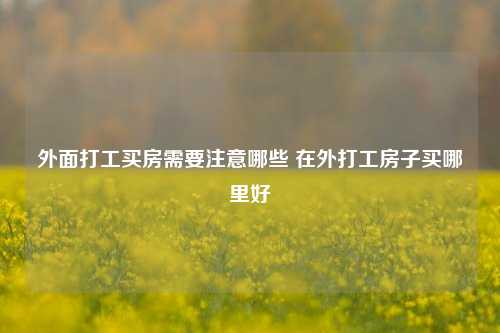 外面打工买房需要注意哪些 在外打工房子买哪里好